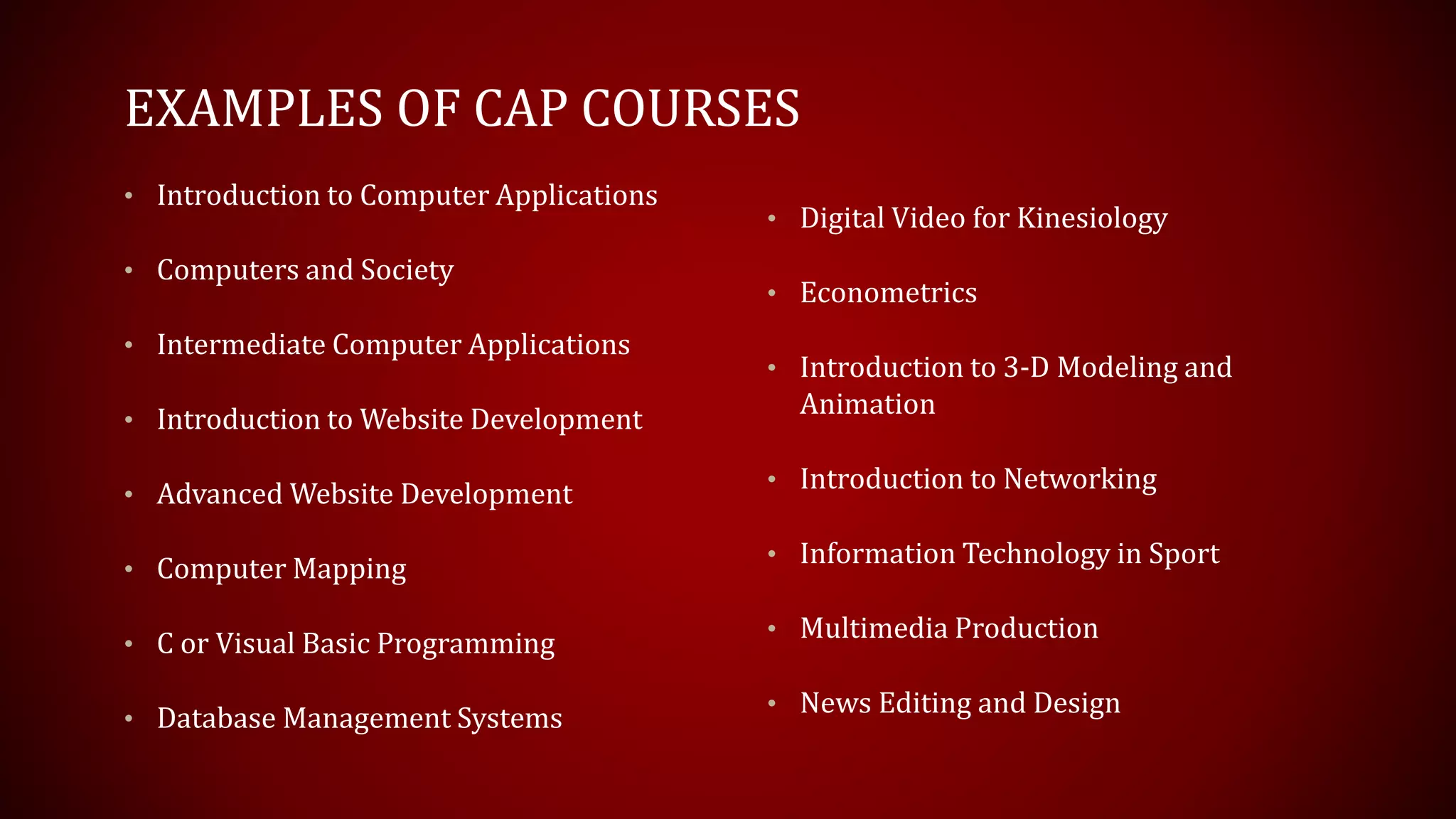 EXAMPLES OF CAP COURSES
• Introduction to Computer Applications
• Computers and Society
• Intermediate Computer Applications
• Introduction to Website Development
• Advanced Website Development
• Computer Mapping
• C or Visual Basic Programming
• Database Management Systems
• Digital Video for Kinesiology
• Econometrics
• Introduction to 3-D Modeling and
Animation
• Introduction to Networking
• Information Technology in Sport
• Multimedia Production
• News Editing and Design
 