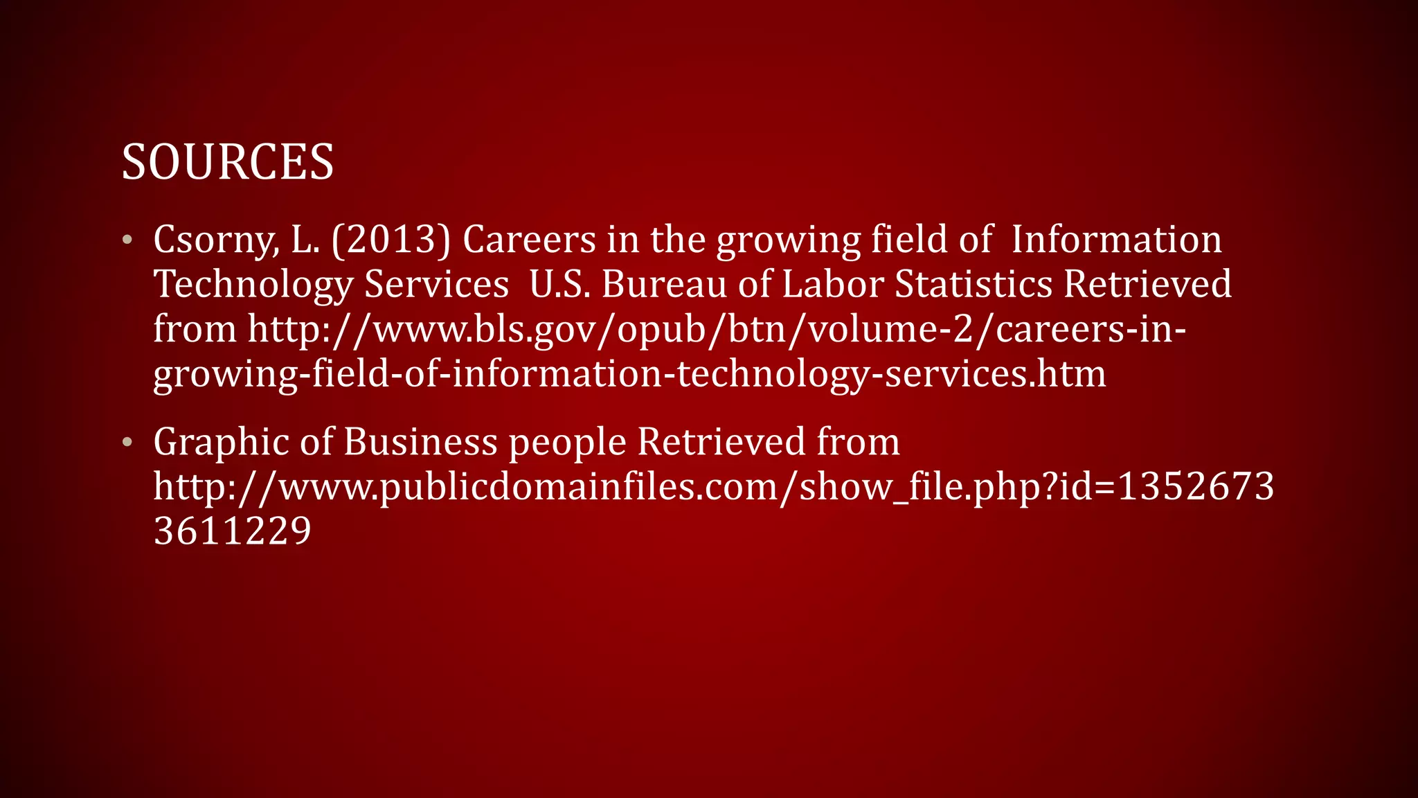 SOURCES
• Csorny, L. (2013) Careers in the growing field of Information
Technology Services U.S. Bureau of Labor Statistics Retrieved
from http://www.bls.gov/opub/btn/volume-2/careers-in-
growing-field-of-information-technology-services.htm
• Graphic of Business people Retrieved from
http://www.publicdomainfiles.com/show_file.php?id=1352673
3611229
 