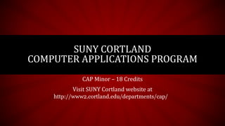 CAP Minor – 18 Credits
Visit SUNY Cortland website at
SUNY CORTLAND
COMPUTER APPLICATIONS PROGRAM
http://www2.cortland.edu/departments/cap/
 