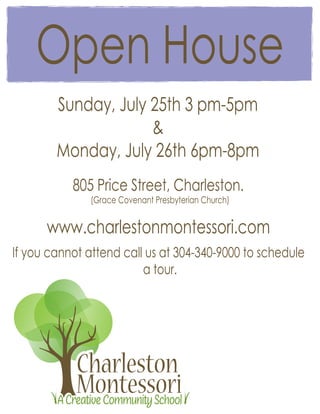 Open House
        Sunday, July 25th 3 pm-5pm
                     &
        Monday, July 26th 6pm-8pm
           805 Price Street, Charleston.
               (Grace Covenant Presbyterian Church)


      www.charlestonmontessori.com
If you cannot attend call us at 304-340-9000 to schedule
                         a tour.




            Charleston
            Montessori
        A Creative Community School
 