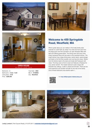 OPEN HOUSE
SAT JAN 21ST 1:00 PM - 2:30 PM
Bedrooms : 3
Bathrooms : 2 full, 1 half
Living Area : 2130
Price : $280,000
Year Built : 2002
Mls # : 72109902
City : Westfield
Welcome to 459 Springdale
Road, Westfield, MA
What a great value you can realize in this lovely family style
Colonial on a bluff with city views! You enter the front door from
the large porch and find yourself in an open floorplan filled with
light and offering great space. The dining room and entry have
lovely hardwood floors and are open to the oversized kitchen. The
bright kitchen has a large dining area, center island, great storage
and leads to the first floor powder room and laundry areas. Sliders
from the kitchen lead to the deck and lovely bluff backyard with
views. The living room is front to back and features a fireplace for
cozy winter warmth. The master bedroom suite is large with
beautiful tray ceilings, a walk in closet and full bath. There are two
more bedrooms and another full bath for the rest of the family.
One of these bedrooms has another walk in ...
Visit: http://459Springdale.TheBestListing.com
Lesley Lambert | Park Square Realty | 413-575-3611 | realestate.lesleylambert@gmail.com
 