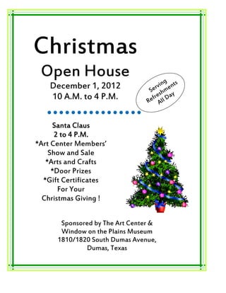 Christmas
 Open House                              g
    December 1, 2012                r vin ents
                                  Se shm y
    10 A.M. to 4 P.M.                e     a
                                  efr ll D
                                 R A


     Santa Claus
      2 to 4 P.M.
*Art Center Members’
    Show and Sale
   *Arts and Crafts
     *Door Prizes
  *Gift Certificates
       For Your
  Christmas Giving !


       Sponsored by The Art Center &
       Window on the Plains Museum
      1810/1820 South Dumas Avenue,
              Dumas, Texas
 