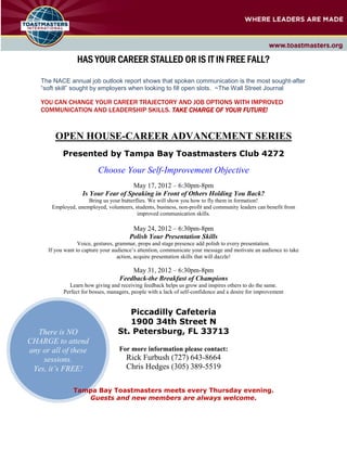 HAS YOUR CAREER STALLED OR IS IT IN FREE FALL?
    The NACE annual job outlook report shows that spoken communication is the most sought
                                                               communication              sought-after
    “soft skill” sought by employers when looking to fill open slots. ~The Wall Street Journal
                                                                       The

    YOU CAN CHANGE YOUR CAREER TRAJECTORY AND JOB OPTIONS WITH IMPROVED
    COMMUNICATION AND LEADERSHIP SKILLS. TAKE CHARGE OF YOUR FUTURE!


         OPE HOUSE-CAREER ADVA CEME T SERIES
                   CAREER
            Presented by Tampa Bay Toastmasters Club 4272

                           Choose Your Self
                                       Self-Improvement Objective
                                      May 17, 2012 – 6:30pm-8pm
                    Is Your Fear of Speaking in Front of Others Holding You Back?
                      Bring us your butterflies. We will show you how to fly them in formation!
        Employed, unemployed, volunteers, students, business, non-profit and community leaders can benefit from
                                           improved communication skills.

                                         May 24, 2012 – 6:30pm-8pm
                                        Polish Your Presentation Skills
                   Voice, gestures, grammar, props and stage presence add polish to every presentation.
                     oice,                                   e
      If you want to capture your audience’s attention, communicate your message and motivate an audience to take
                                     action, acquire presentation skills that will dazzle!

                                        May 31, 2012 – 6:30pm-8pm
                                    Feedback
                                    Feedback-the Breakfast of Champions
              Learn how giving and receiving feedback helps us grow and inspires others to do the same
                                        eiving                                                       same.
            Perfect for bosses, managers, people with a lack of self confidence and a desire for improvement
                                                                self-confidence


                                      Piccadilly Cafeteria
                                      1900 34th Street N
  There is O                       St. Petersburg, FL 33713
CHARGE to attend
any or all of these                 For more information please contact:
    sessions.                          Rick Furbush (727) 643-8664
 Yes, it’s FREE!                       Chris Hedges (305) 389
                                                          389-5519

                 Tampa Bay Toastmasters meets every Thursday evening
                                                             evening.
                    Guests and new members are always welcome.
 