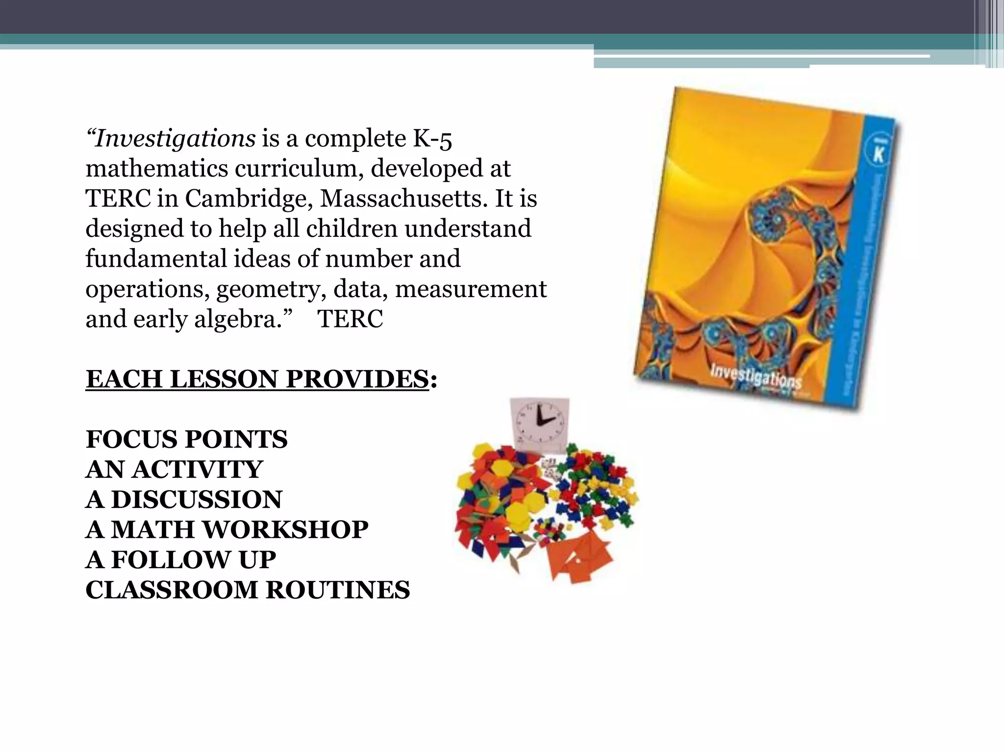 GRADE K MATH OVERVIEW
for more details please visit: http://www.corestandards.org/assets/CCSSI_Math%20Standards.pdf
Counting and Cardinality
• Know number names and the count sequence (count to 100 by 1’s and 10’s,
write numbers from 0-20)
• Count to tell the number of objects.
• Compare numbers (greater than, less than, equal to; written numbers 1-10)
Operations and Algebraic Thinking
• Understand addition as putting together and
adding to (within 10), and understand subtraction as
taking apart and taking from (within 5).
Number and Operations in Base Ten
• Work with numbers 11–19 to gain foundations
for place value (tens and ones).
Measurement and Data
• Describe and compare measurable attributes (more/less; taller/shorter).
• Classify objects and count the number of
objects in categories.
Geometry
• Identify and describe shapes (circle, square, triangle, rectangle, hexagon,
cone, cylinder, sphere, cube)
• Analyze, compare, create, and compose
shapes.
 