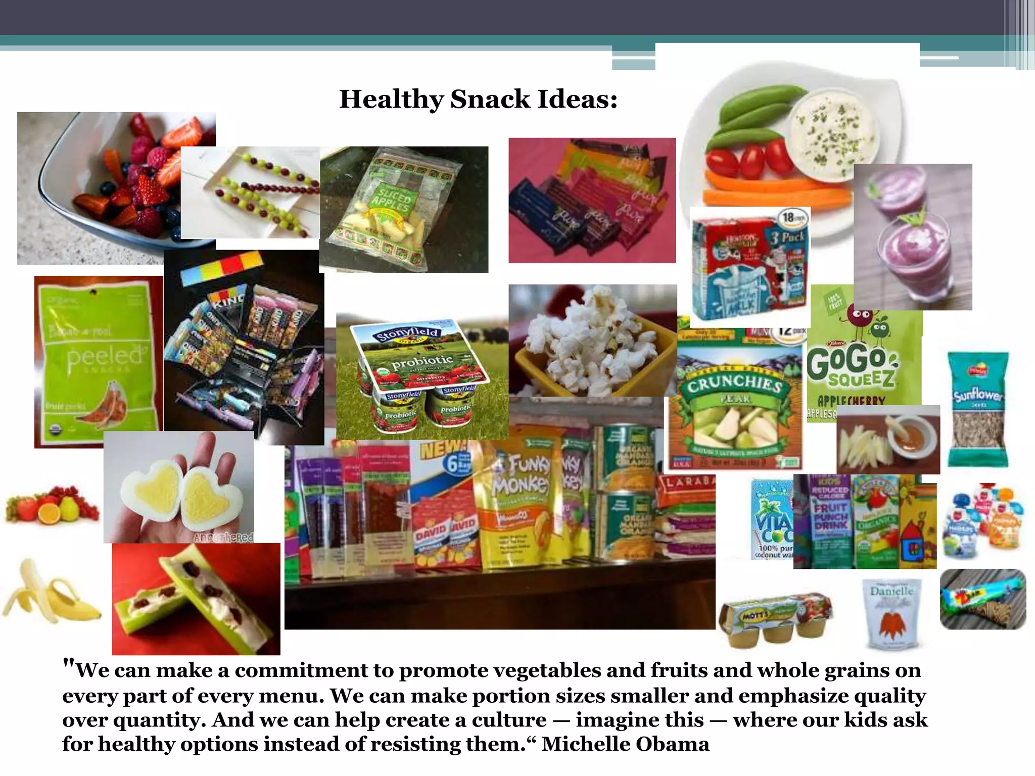 Healthy Snack Ideas:
"We can make a commitment to promote vegetables and fruits and whole grains on
every part of every menu. We can make portion sizes smaller and emphasize quality
over quantity. And we can help create a culture — imagine this — where our kids ask
for healthy options instead of resisting them.“ Michelle Obama
 