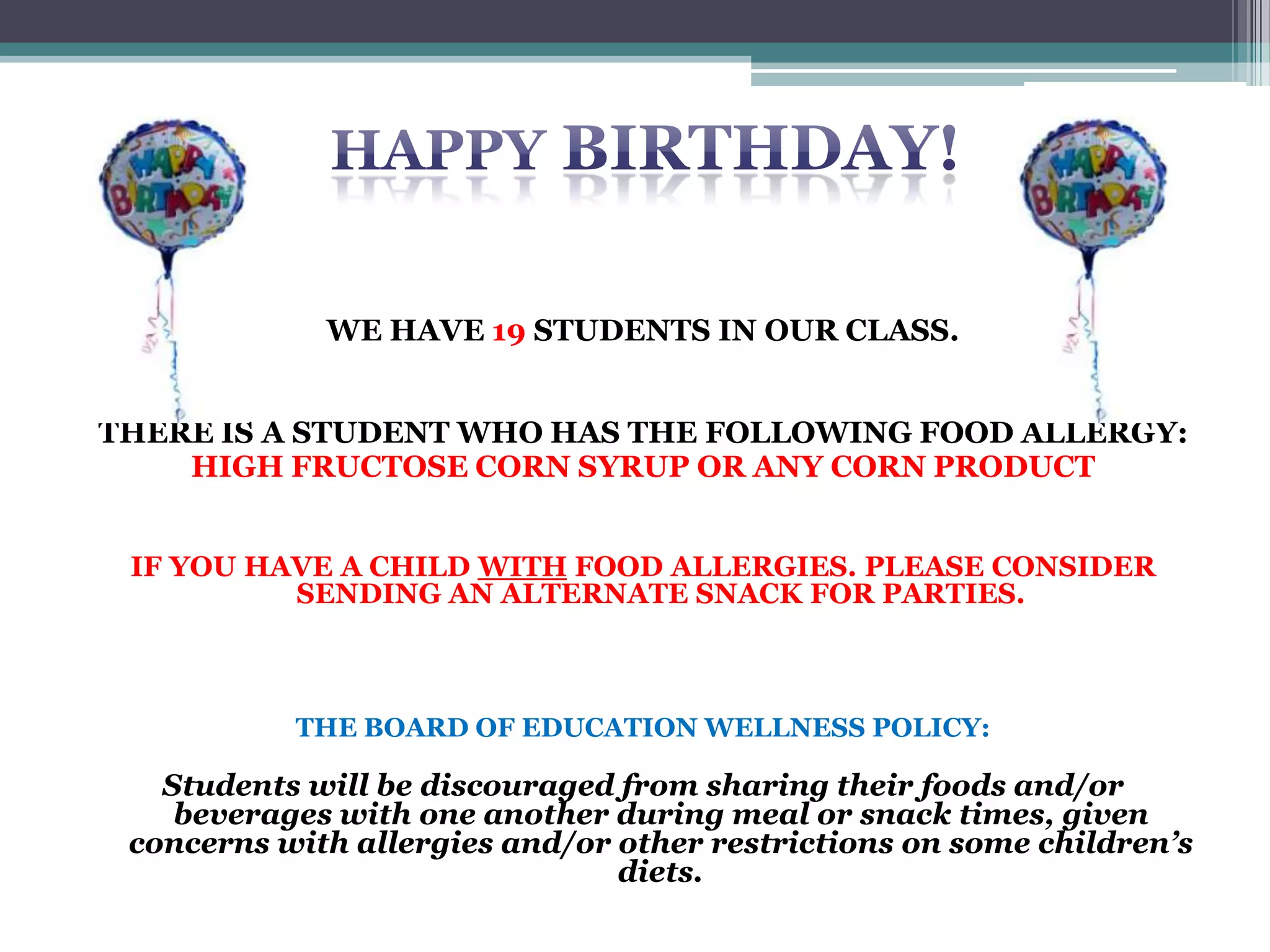 WE HAVE 17 STUDENTS IN OUR CLASS.
IF YOU HAVE A CHILD WITH FOOD ALLERGIES OR A SPECIAL
DIET, PLEASE CONSIDER SENDING AN ALTERNATE SNACK
JUST IN CASE THERE
THE BOARD OF EDUCATION WELLNESS POLICY:
Students will be discouraged from sharing their foods and/or
beverages with one another during meal or snack times,
given concerns with allergies and/or other restrictions on
some children's diets.
 