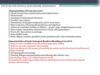 Characteristics of Texts at Level B:
Simple factual texts, animal fantasy and realistic fiction
Simple, one‐dimensional characters
Picture books
Text and concepts highly supported by pictures
Two or more lines of text on each page
Repeating language patterns (3‐7 words per page)
Very familiar themes and ideas
Short, predictable sentences
Almost all vocabulary familiar to children – strongly sight‐word based
Characteristics of Early Emergent Readers (Reading at Level B):
Recognize and apply repeating language patterns
Stronger awareness of left‐to‐right directionality
Stronger awareness of 1‐1 matching
Learning concept of return sweep (moving from one line of text to the next)
Able to distinguish and identify more letters according to their distinct features
Developing stronger understanding of the connection between sounds and letters
Expanding their core of easy, high‐frequency words
 