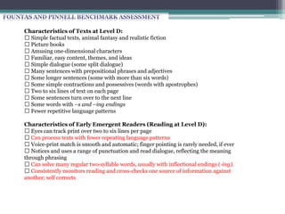 Characteristics of Texts at Level C:
Simple factual texts, animal fantasy and realistic fiction
Picture books
Amusing one‐dimensional characters
Familiar, easy content
Introduction of dialogue (assigned by said in most cases)
Many sentences with prepositional phrases and adjectives
Almost all vocabulary familiar to children – greater range of high‐frequency words
Some simple contractions and possessives (words with apostrophes)
Two to five lines of text on each page
Some bolded words
Some ellipses, commas, quotation marks, question marks, and exclamation points
Characteristics of Early Emergent Readers (Reading at Level C):
Begin to move smoothly across the printed page when reading
Begin to use some expression when reading
Eyes are taking over the process of matching the spoken word to the printed word (removal
of finger tracking)
Developing phrased reading
Noticing dialogue and punctuation and reflecting this with the voice
Developing a larger core of high‐frequency words
Consistently monitoring reading and cross‐checking one source of information against
another; self‐correcting
 
