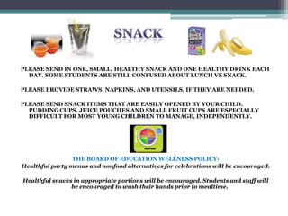 PLEASE SEND IN ONE, SMALL, HEALTHY SNACK AND ONE HEALTHY DRINK EACH
DAY. SOME STUDENTS ARE STILL CONFUSED ABOUT LUNCH VS SNACK.
PLEASE PROVIDE STRAWS, NAPKINS, AND UTENSILS, IF THEY ARE NEEDED.
PLEASE SEND SNACK ITEMS THAT ARE EASILY OPENED BY YOUR CHILD.
PUDDING CUPS, JUICE POUCHES AND SMALL FRUIT CUPS ARE ESPECIALLY
DIFFICULT FOR MOST YOUNG CHILDREN TO MANAGE, INDEPENDENTLY.
THE BOARD OF EDUCATION WELLNESS POLICY:
Healthful party menus and nonfood alternatives for celebrations will be encouraged.
Healthful snacks in appropriate portions will be encouraged. Students and staff will
be encouraged to wash their hands prior to mealtime.
 