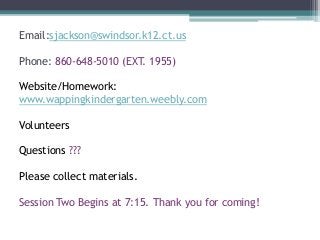 Email:sjackson@swindsor.k12.ct.us
Phone: 860-648-5010 (EXT. 1955)
Website/Homework:
www.wappingkindergarten.weebly.com
Volunteers
Questions ???
Please collect materials.
Session Two Begins at 7:15. Thank you for coming!
 