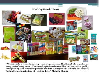Healthy Snack Ideas:
"We can make a commitment to promote vegetables and fruits and whole grains on
every part of every menu. We can make portion sizes smaller and emphasize quality
over quantity. And we can help create a culture — imagine this — where our kids ask
for healthy options instead of resisting them.“ Michelle Obama
 