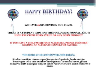 WE HAVE 17 STUDENTS IN OUR CLASS.
IF YOU HAVE A CHILD WITH FOOD ALLERGIES OR A SPECIAL
DIET, PLEASE CONSIDER SENDING AN ALTERNATE SNACK
JUST IN CASE THERE
THE BOARD OF EDUCATION WELLNESS POLICY:
Students will be discouraged from sharing their foods and/or
beverages with one another during meal or snack times,
given concerns with allergies and/or other restrictions on
some children's diets.
 
