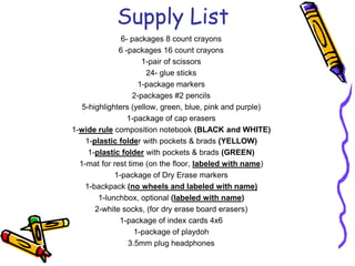 Supply List6- packages 8 count crayons6 -packages 16 count crayons1-pair of scissors24- glue sticks1-package markers2-packages #2 pencils5-highlighters (yellow, green, blue, pink and purple)1-package of cap erasers1-wide rule composition notebook (BLACK and WHITE)1-plastic folder with pockets & brads (YELLOW)1-plastic folder with pockets & brads (GREEN)1-mat for rest time (on the floor, labeled with name)1-package of Dry Erase markers1-backpack (no wheels and labeled with name)1-lunchbox, optional (labeled with name)2-white socks, (for dry erase board erasers)1-package of index cards 4x61-package of playdoh3.5mm plug headphonesLast Modified: Jun 05, 2009