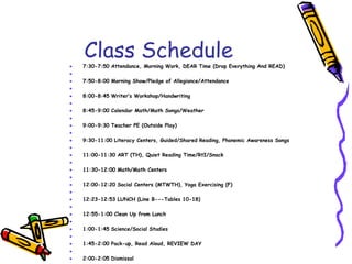 Class Schedule7:30-7:50 Attendance, Morning Work, DEAR Time (Drop Everything And READ) 7:50-8:00 Morning Show/Pledge of Allegiance/Attendance  8:00-8:45 Writer’s Workshop/Handwriting 8:45-9:00 Calendar Math/Math Songs/Weather 9:00-9:30 Teacher PE (Outside Play) 9:30-11:00 Literacy Centers, Guided/Shared Reading, Phonemic Awareness Songs 11:00-11:30 ART (TH), Quiet Reading Time/RtI/Snack 11:30-12:00 Math/Math Centers 12:00-12:20 Social Centers (MTWTH), Yoga Exercising (F)  12:23-12:53 LUNCH (Line B---Tables 10-18) 12:55-1:00 Clean Up from Lunch 1:00-1:45 Science/Social Studies 1:45-2:00 Pack-up, Read Aloud, REVIEW DAY 2:00-2:05 Dismissal 