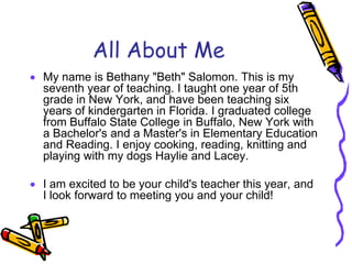 All About MeMy name is Bethany "Beth" Salomon. This is my seventh year of teaching. I taught one year of 5th grade in New York, and have been teaching six years of kindergarten in Florida. I graduated college from Buffalo State College in Buffalo, New York with a Bachelor's and a Master's in Elementary Education and Reading. I enjoy cooking, reading, knitting and playing with my dogs Haylie and Lacey. I am excited to be your child's teacher this year, and I look forward to meeting you and your child! 