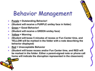 Behavior ManagementPurple = Outstanding Behavior!(Student will receive a PURPLE smiley face in folder)Green = Good Behavior!(Student will receive a GREEN smiley face)Yellow = Warning (Student will loose 5 minutes of recess or Fun Center time, and YELLOW will be marked in the folder with a note describing the behavior displayed)Red = Unacceptable Behavior(Student will loose recess and/or Fun Center time, and RED will be marked in the folder. Either a parent-signed note or phone call home will indicate the disruption represented in the classroom)
