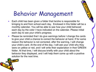 Behavior ManagementEach child has been given a folder that he/she is responsible for bringing to and from school each day.  Enclosed in this folder will be a monthly calendar. You will be able to see how your child behaved each day by the color I have indicated on the calendar. Please initial each day to see your child’s progress.Please be reminded that I do give warnings before I change the cards to give your child a chance to correct the behavior at hand. If for some reason the behavior is not corrected, after the warning, I will change your child’s card. At the end of the day, I will ask your child why they were on yellow or red, and I will write their explanation in their GREEN folder. At that time, I will discuss briefly with your child about the behavior they displayed, and I will help them come up with a positive solution for the next time.