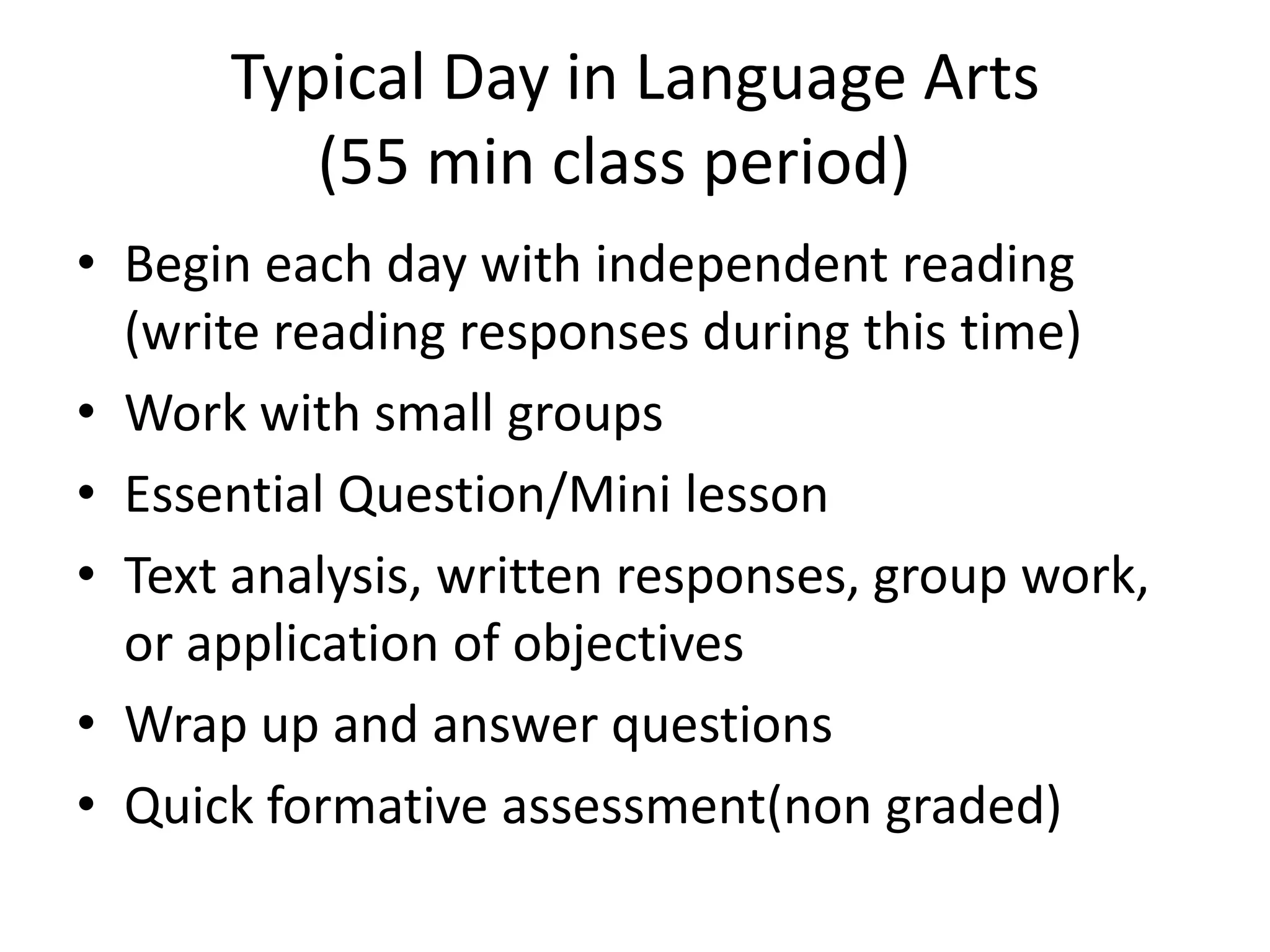 Typical Day in Language Arts
(55 min class period)
• Begin each day with independent reading
(write reading responses during this time)
• Work with small groups
• Essential Question/Mini lesson
• Text analysis, written responses, group work,
or application of objectives
• Wrap up and answer questions
• Quick formative assessment(non graded)
 