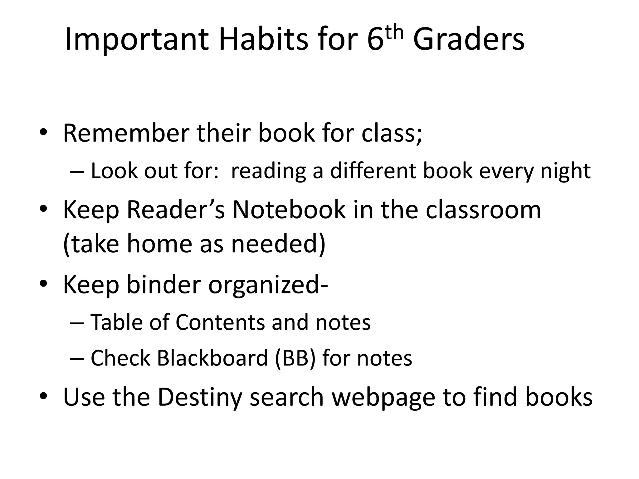 Important Habits for 6th Graders
• Remember their book for class;
– Look out for: reading a different book every night
• Keep Reader’s Notebook in the classroom
(take home as needed)
• Keep binder organized-
– Table of Contents and notes
– Check Blackboard (BB) for notes
• Use the Destiny search webpage to find books
 