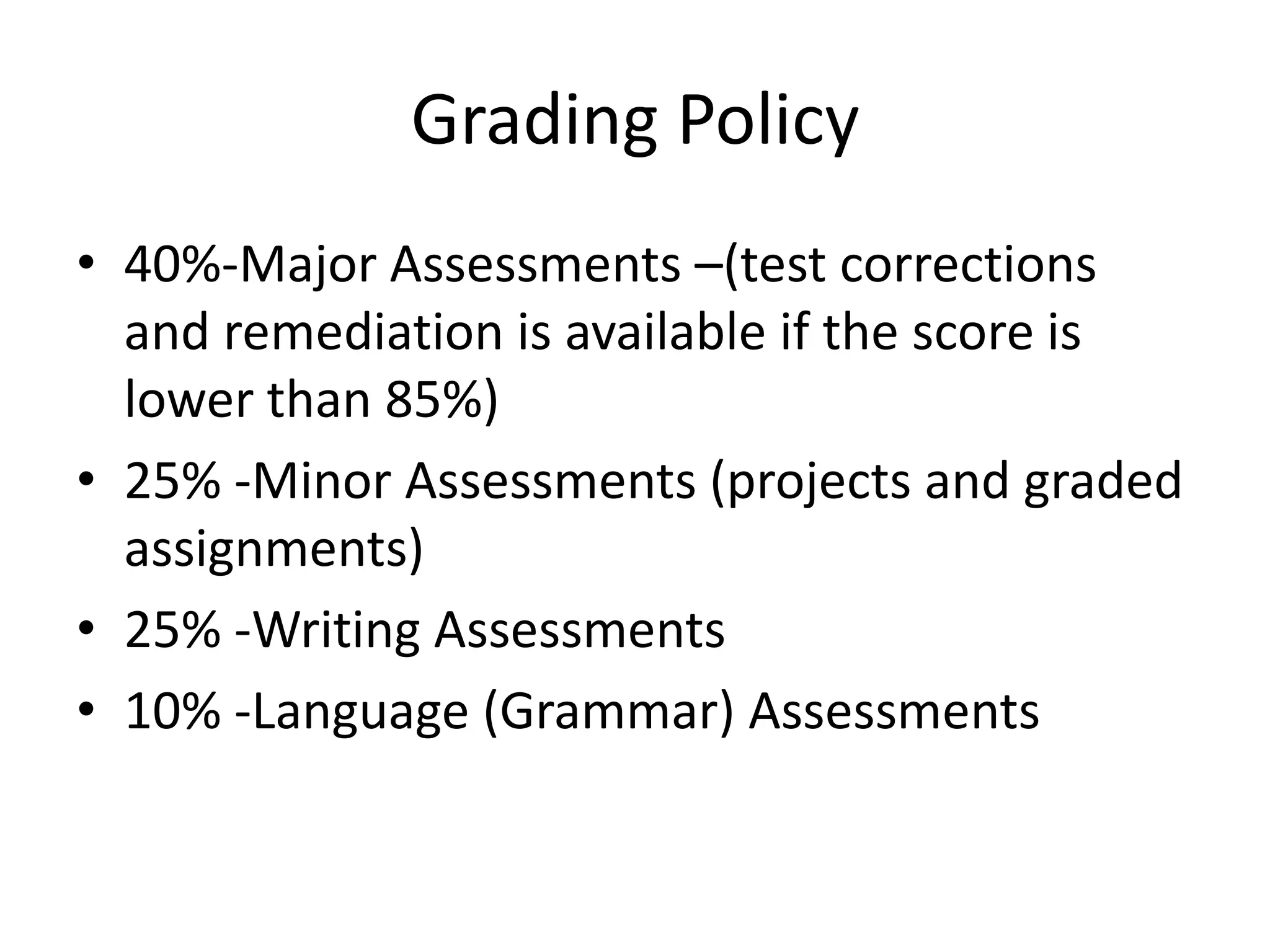 Grading Policy
• 40%-Major Assessments –(test corrections
and remediation is available if the score is
lower than 85%)
• 25% -Minor Assessments (projects and graded
assignments)
• 25% -Writing Assessments
• 10% -Language (Grammar) Assessments
 