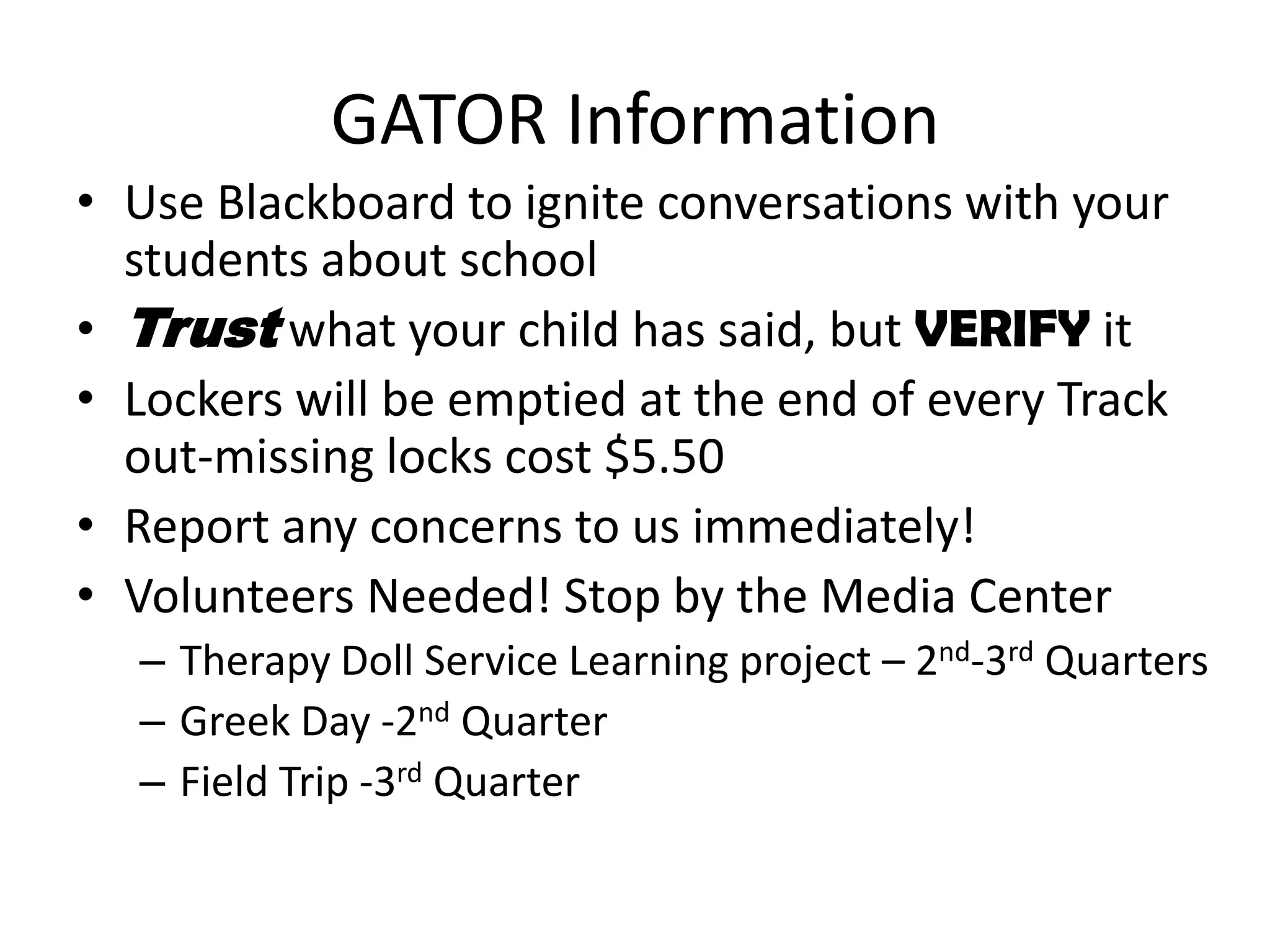 GATOR Information
• Use Blackboard to ignite conversations with your
students about school
• Trust what your child has said, but VERIFY it
• Lockers will be emptied at the end of every Track
out-missing locks cost $5.50
• Report any concerns to us immediately!
• Volunteers Needed! Stop by the Media Center
– Therapy Doll Service Learning project – 2nd-3rd Quarters
– Greek Day -2nd Quarter
– Field Trip -3rd Quarter
 