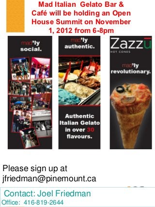 Mad Italian Gelato Bar &
         Café will be holding an Open
         House Summit on November
             1, 2012 from 6-8pm




Please sign up at
jfriedman@pinemount.ca
Contact: Joel Friedman
Office: 416-819-2644
 