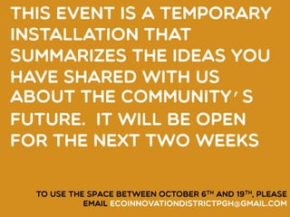 This event IS A TEMPORARY
INSTALLATION that
summarizes the ideas you
have shared with us
about the COMMUNITY’S
future. It will be open
for the next two weeks
TO USE THE SPACE between October 6th and 19th, please
email ecoinnovationdistrictpgh@gmail.com
 
