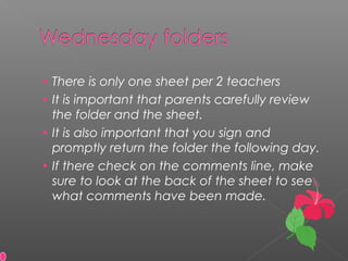 • There is only one sheet per 2 teachers
• It is important that parents carefully review
the folder and the sheet.
• It is also important that you sign and
promptly return the folder the following day.
• If there check on the comments line, make
sure to look at the back of the sheet to see
what comments have been made.
 
