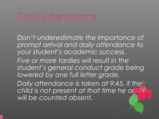  Don’t underestimate the importance of
prompt arrival and daily attendance to
your student’s academic success.
 Five or more tardies will result in the
student’s general conduct grade being
lowered by one full letter grade.
 Daily attendance is taken at 9:45, if the
child is not present at that time he or she
will be counted absent.
 