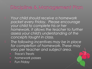  Your child should receive a homework
packet every Friday. Please encourage
your child to complete his or her
homework, it allows the teacher to further
assess your child's understanding of the
concepts taught in class.
 The following incentives may be in place
for completion of homework. These may
vary per teacher and subject area.
• Trace's Treats
• homework passes
• Fun Friday
 