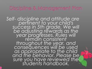 Self- discipline and attitude are
pertinent to your child's
success in 5th grade. We will
be adjusting rewards as the
year progresses. Rules will
remain consistent
throughout the year, and
consequences will be used
as appropriate to the child
and the behavior. Please be
sure you have reviewed the
students handbook.
 