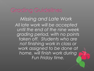 Missing and Late Work
All late work will be accepted
until the end of the nine week
grading period, with no points
taken off. Students who are
not finishing work in class or
work assigned to be done at
home, will finish work during
Fun Friday time.
 