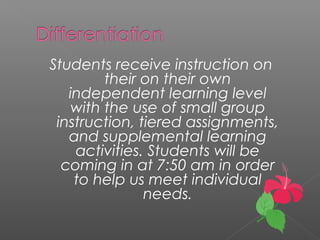 Students receive instruction on
their on their own
independent learning level
with the use of small group
instruction, tiered assignments,
and supplemental learning
activities. Students will be
coming in at 7:50 am in order
to help us meet individual
needs.
 