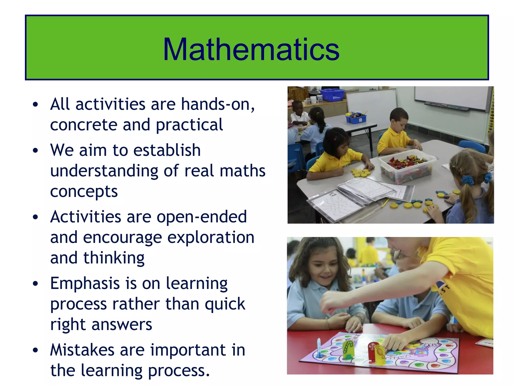 Mathematics
• All activities are hands-on,
  concrete and practical
• We aim to establish
  understanding of real maths
  concepts
• Activities are open-ended
  and encourage exploration
  and thinking
• Emphasis is on learning
  process rather than quick
  right answers
• Mistakes are important in
  the learning process.
 