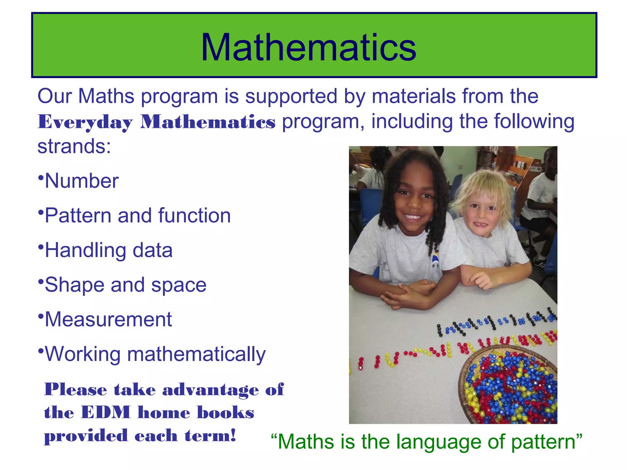 Mathematics
Our Maths program is supported by materials from the
Everyday Mathematics program, including the following
strands:
•Number
•Pattern and function
•Handling data
•Shape and space
•Measurement
•Working mathematically
Please take advantage of
the EDM home books
provided each term!   “Maths is the language of pattern”
 