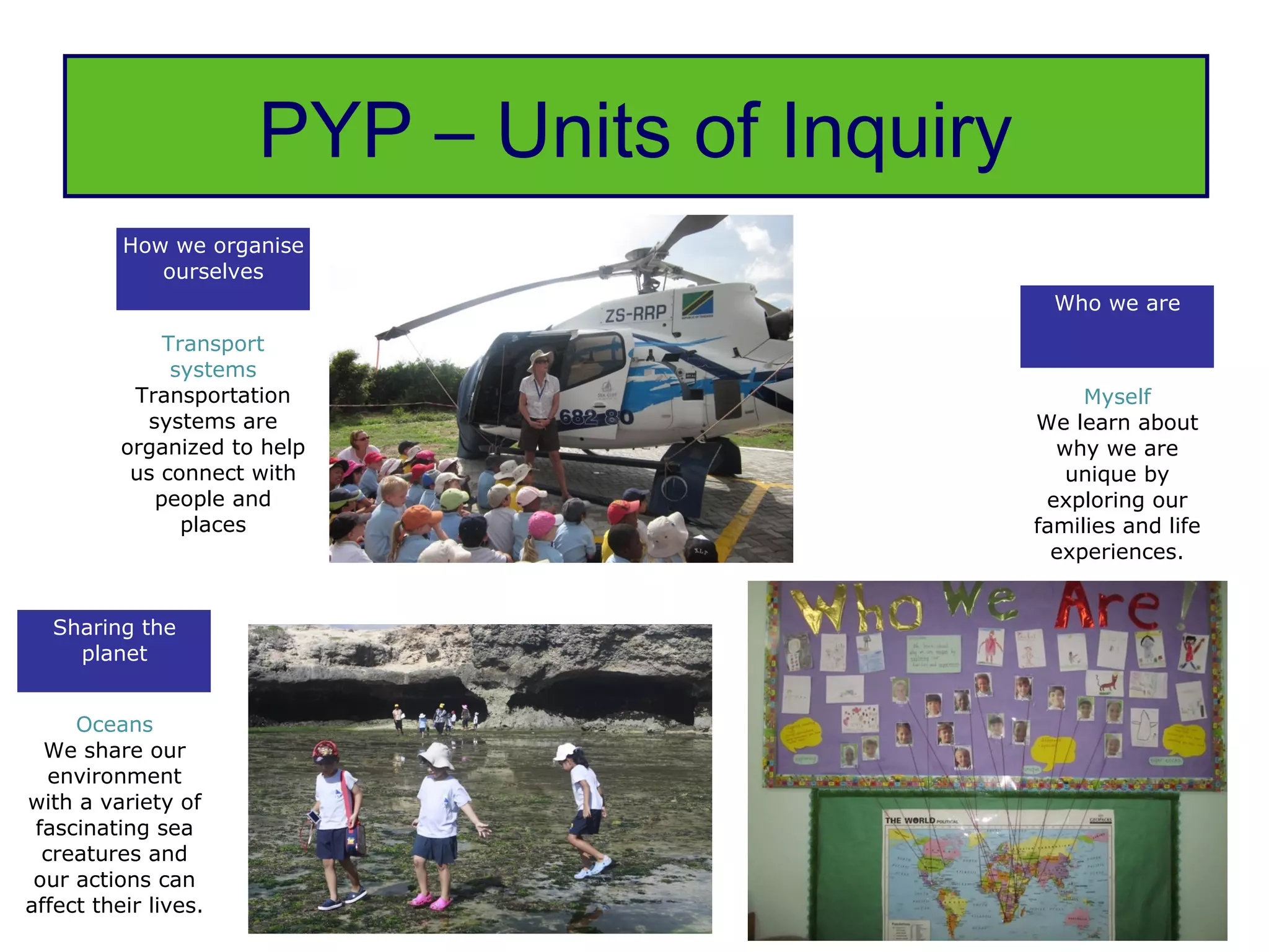 PYP – Units of Inquiry
          How we organise
             ourselves
                                                 Who we are
              Transport
               systems
           Transportation                           Myself
            systems are                        We learn about
          organized to help                      why we are
           us connect with                        unique by
             people and                         exploring our
                places                         families and life
                                                 experiences.


  Sharing the
    planet


     Oceans
  We share our
   environment
with a variety of
 fascinating sea
  creatures and
 our actions can
affect their lives.
 