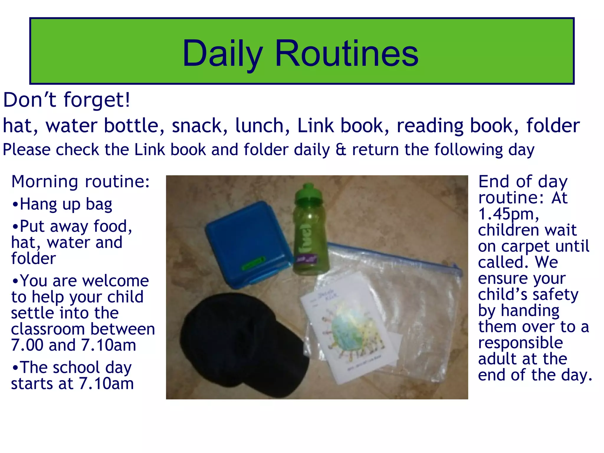 Daily Routines
Don’t forget!
hat, water bottle, snack, lunch, Link book, reading book, folder
Please check the Link book and folder daily & return the following day
 Morning routine:                                             End of day
 •Hang up bag                                                 routine: At
                                                              1.45pm,
 •Put away food,                                              children wait
 hat, water and                                               on carpet until
 folder                                                       called. We
 •You are welcome                                             ensure your
 to help your child                                           child’s safety
 settle into the                                              by handing
 classroom between                                            them over to a
 7.00 and 7.10am                                              responsible
 •The school day                                              adult at the
                                                              end of the day.
 starts at 7.10am
 