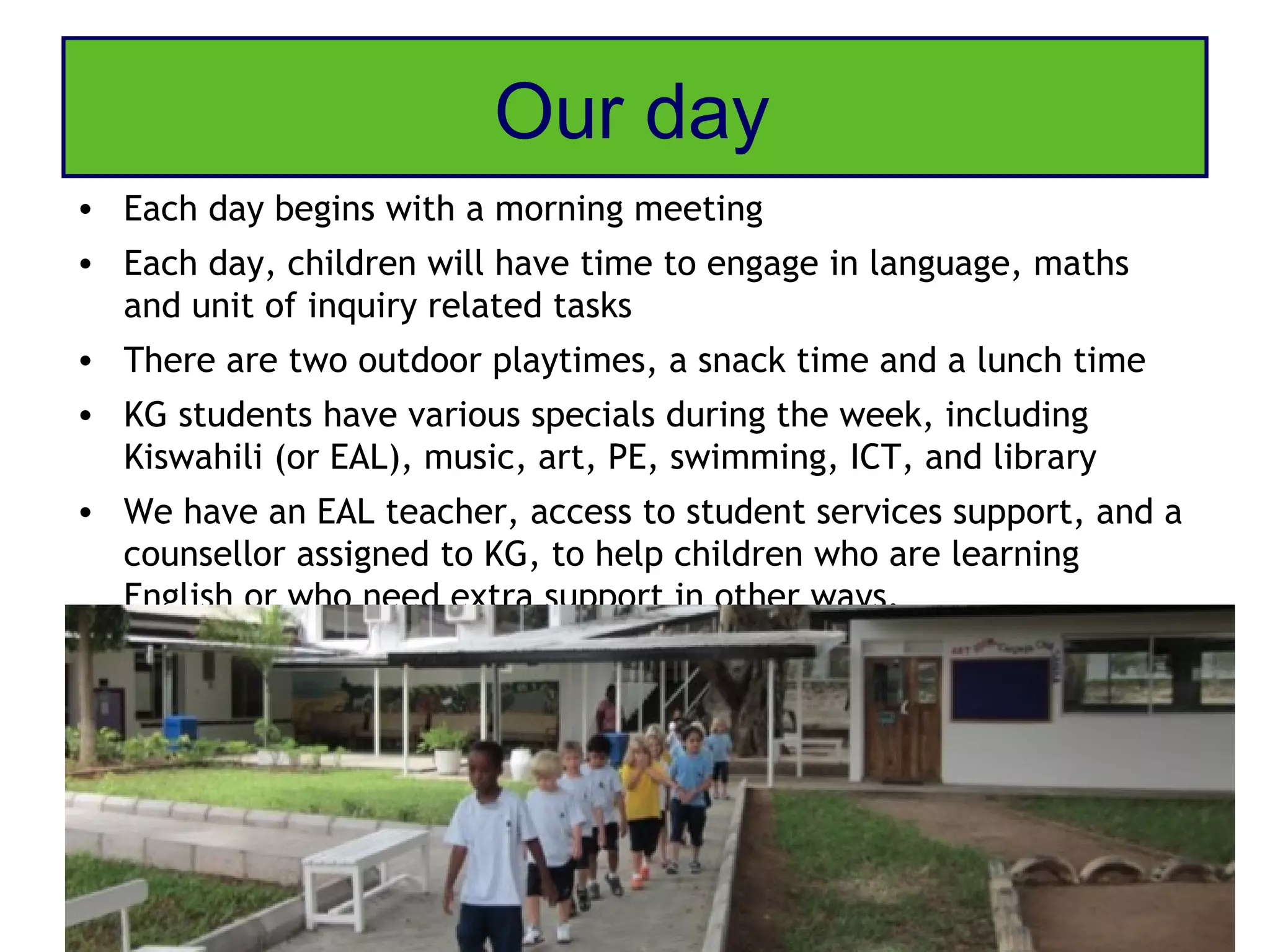 Our day
• Each day begins with a morning meeting
• Each day, children will have time to engage in language, maths
  and unit of inquiry related tasks
• There are two outdoor playtimes, a snack time and a lunch time
• KG students have various specials during the week, including
  Kiswahili (or EAL), music, art, PE, swimming, ICT, and library
• We have an EAL teacher, access to student services support, and a
  counsellor assigned to KG, to help children who are learning
  English or who need extra support in other ways.
 