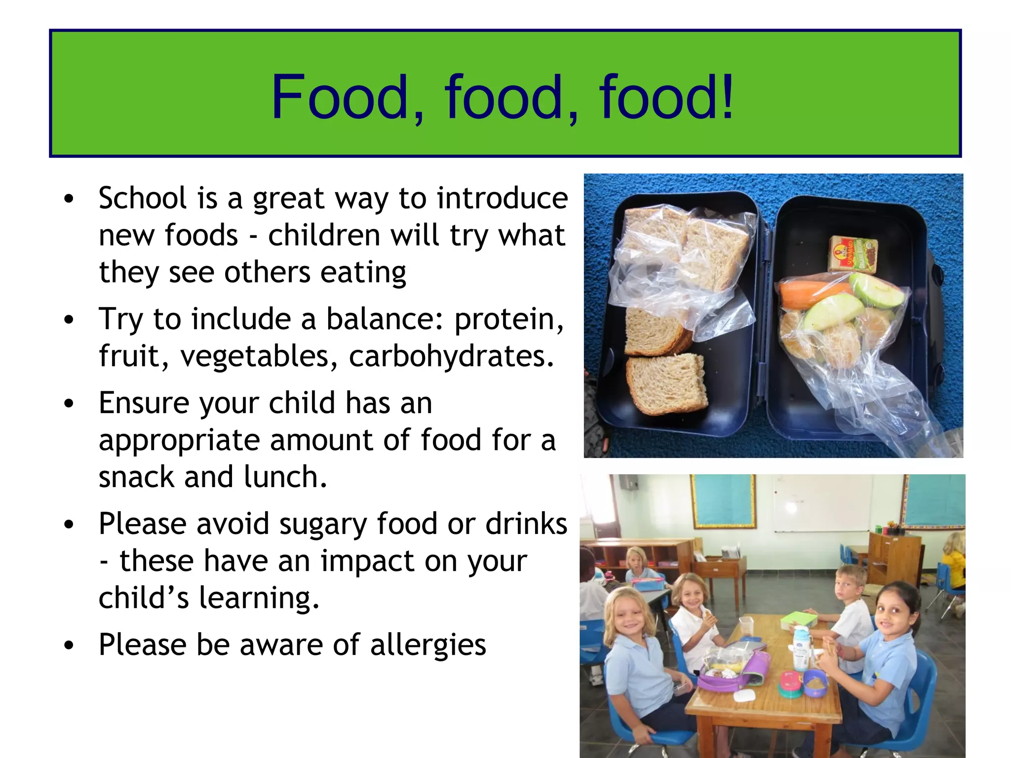 Food, food, food!
• School is a great way to introduce
  new foods - children will try what
  they see others eating
• Try to include a balance: protein,
  fruit, vegetables, carbohydrates.
• Ensure your child has an
  appropriate amount of food for a
  snack and lunch.
• Please avoid sugary food or drinks
  - these have an impact on your
  child’s learning.
• Please be aware of allergies
 