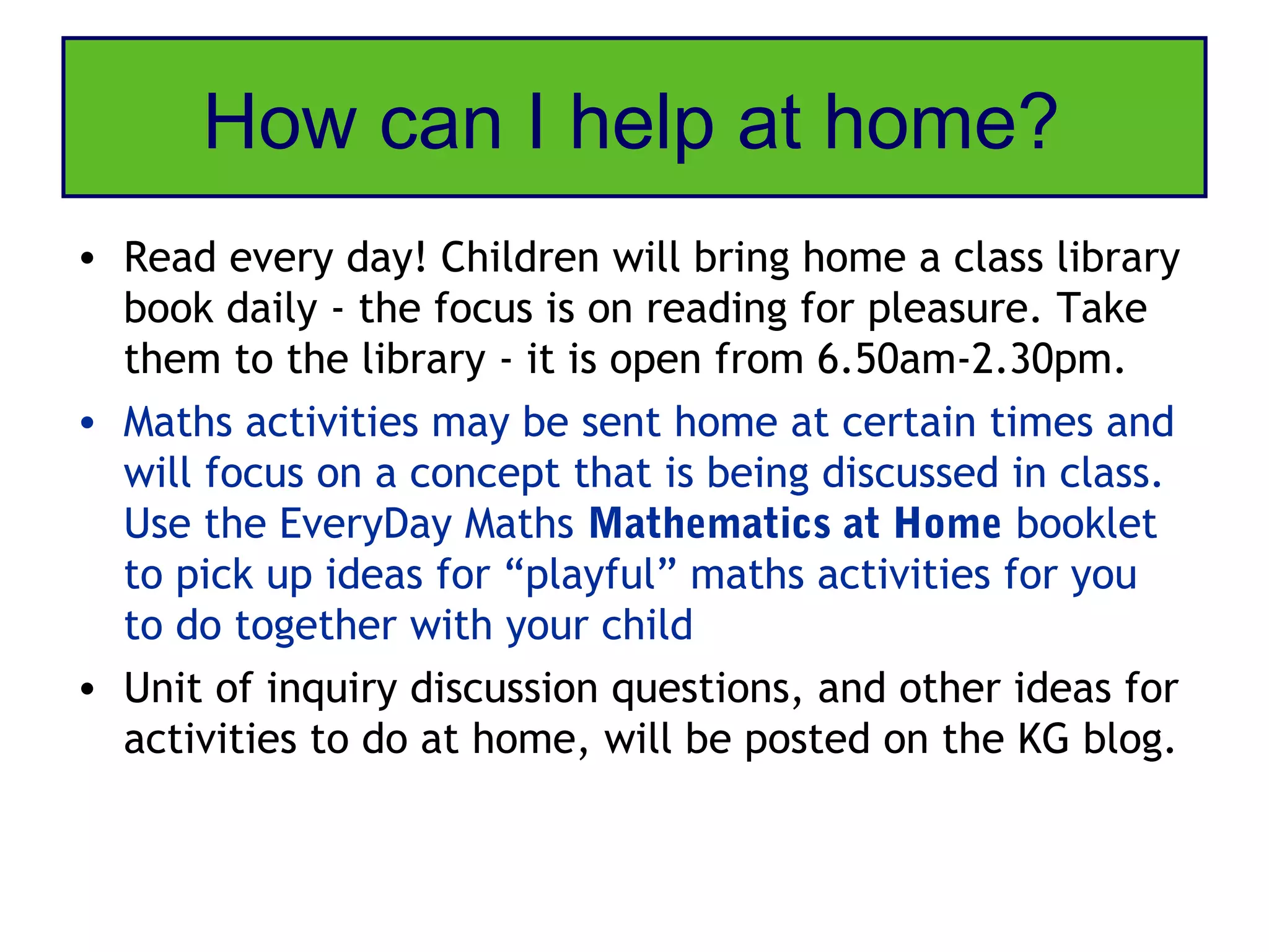 How can I help at home?
• Read every day! Children will bring home a class library
  book daily - the focus is on reading for pleasure. Take
  them to the library - it is open from 6.50am-2.30pm.
• Maths activities may be sent home at certain times and
  will focus on a concept that is being discussed in class.
  Use the EveryDay Maths Mathematics at Home booklet
  to pick up ideas for “playful” maths activities for you
  to do together with your child
• Unit of inquiry discussion questions, and other ideas for
  activities to do at home, will be posted on the KG blog.
 