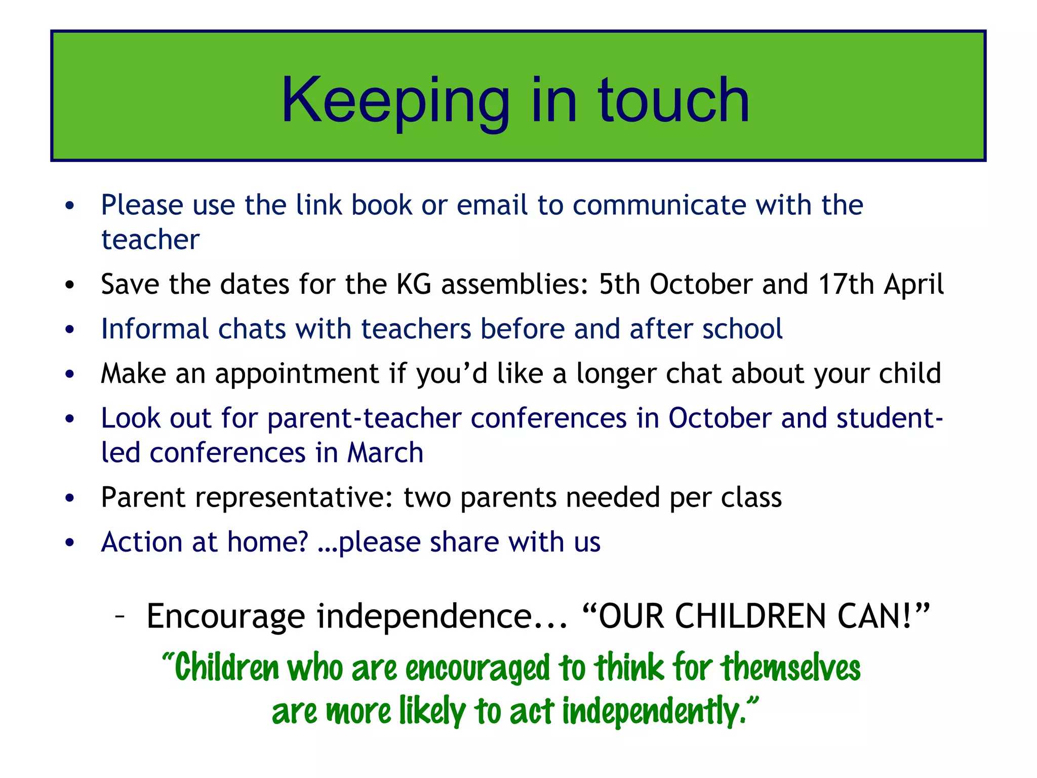 Keeping in touch
• Please use the link book or email to communicate with the
  teacher
• Save the dates for the KG assemblies: 5th October and 17th April
• Informal chats with teachers before and after school
• Make an appointment if you’d like a longer chat about your child
• Look out for parent-teacher conferences in October and student-
  led conferences in March
• Parent representative: two parents needed per class
• Action at home? …please share with us

   – Encourage independence... “OUR CHILDREN CAN!”
      “Children who are encouraged to think for themselves
               are more likely to act independently.”
 