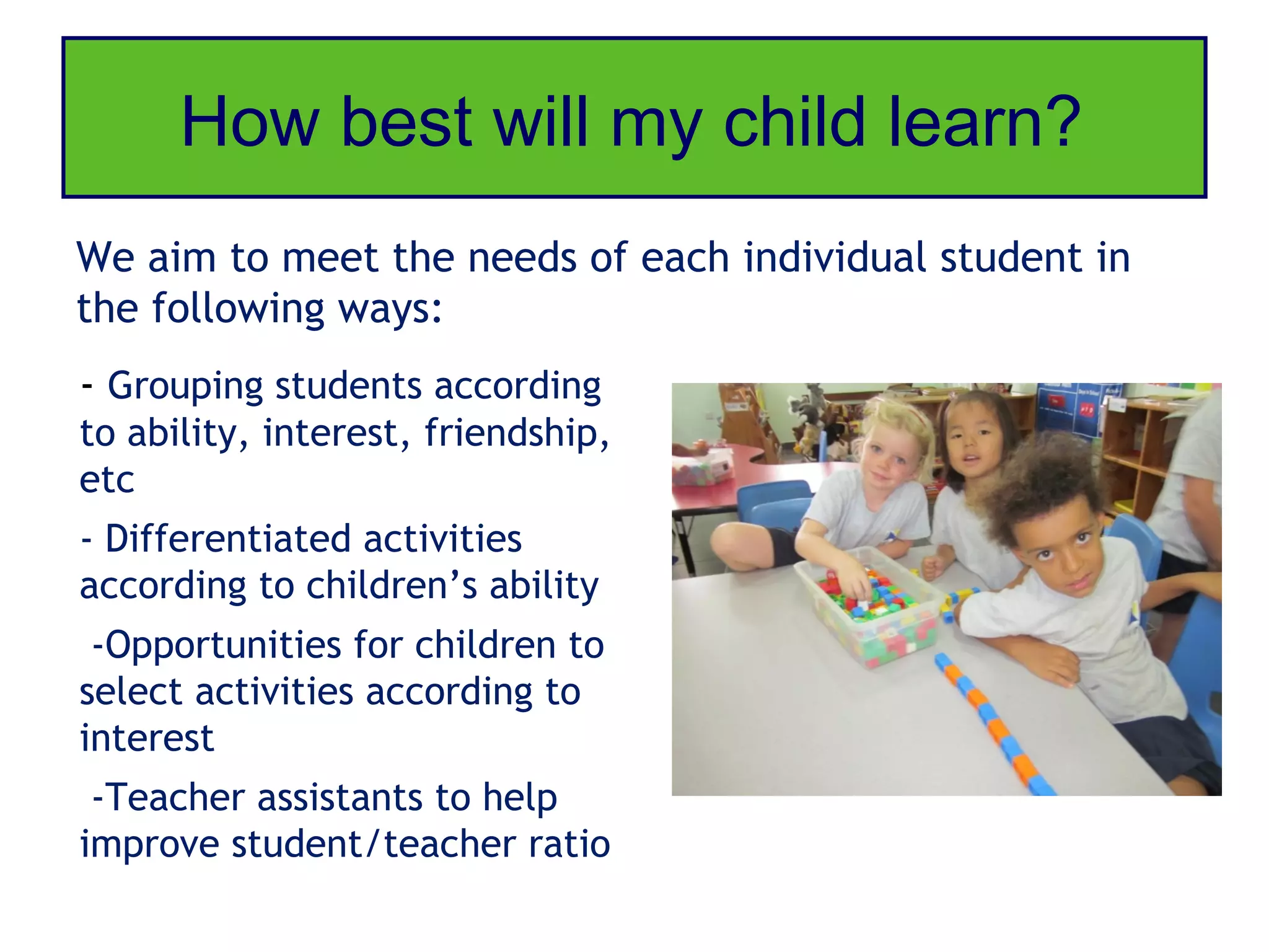 How best will my child learn?
We aim to meet the needs of each individual student in
the following ways:
- Grouping students according
to ability, interest, friendship,
etc
- Differentiated activities
according to children’s ability
 -Opportunities for children to
select activities according to
interest
 -Teacher assistants to help
improve student/teacher ratio
 