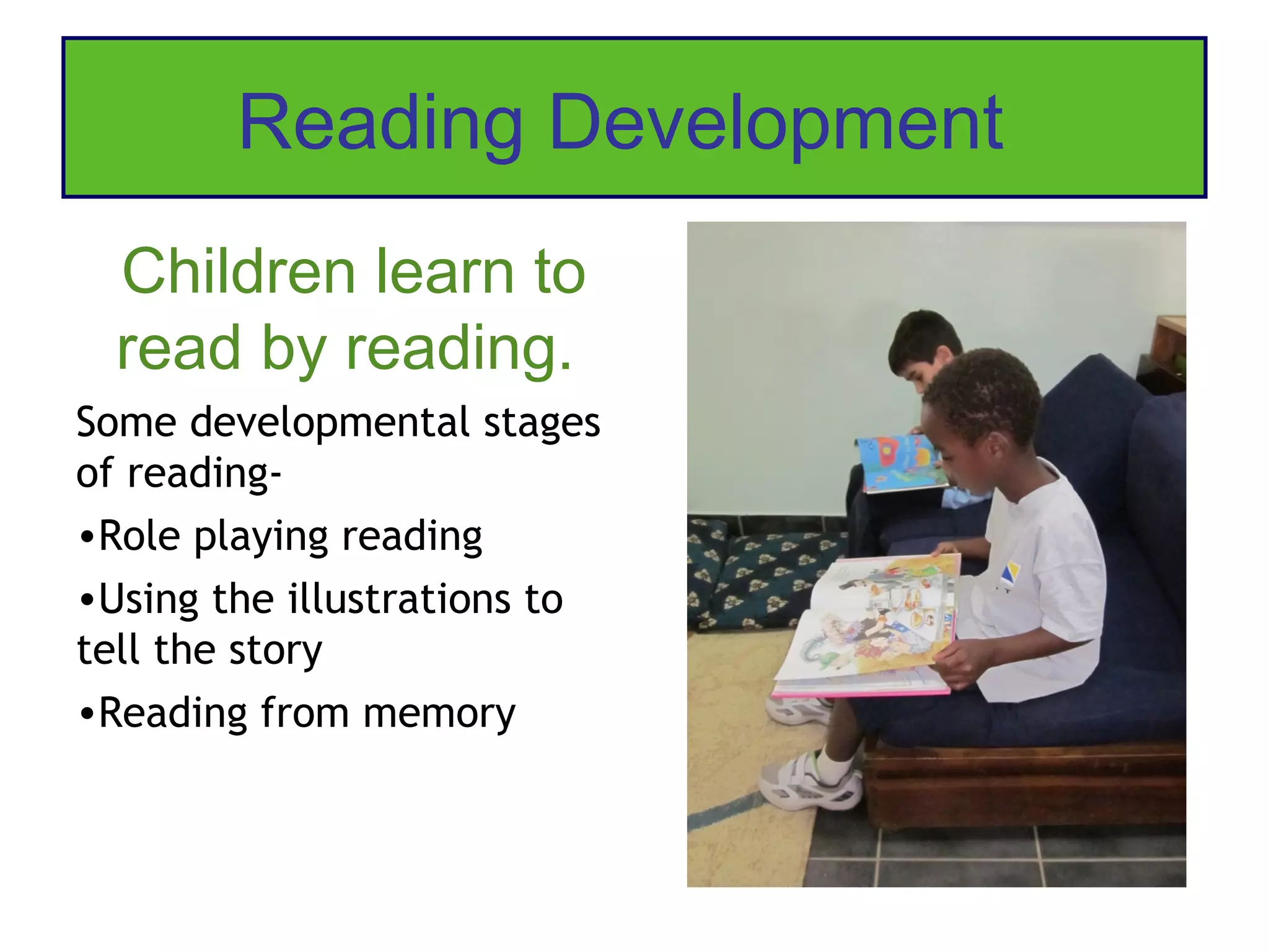 Reading Development
  Children learn to
  read by reading.
Some developmental stages
of reading-
•Role playing reading
•Using the illustrations to
tell the story
•Reading from memory
 