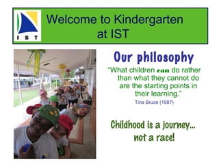 Welcome to Kindergarten
       at IST
           Our philosophy
          “What children can do rather
            than what they cannot do
             are the starting points in
                  their learning.”
                  Tina Bruce (1987)



          Childhood is a journey...
                not a race!
 