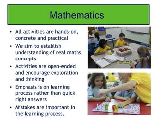 Mathematics
• All activities are hands-on,
  concrete and practical
• We aim to establish
  understanding of real maths
  concepts
• Activities are open-ended
  and encourage exploration
  and thinking
• Emphasis is on learning
  process rather than quick
  right answers
• Mistakes are important in
  the learning process.
 