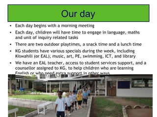 Our day
• Each day begins with a morning meeting
• Each day, children will have time to engage in language, maths
  and unit of inquiry related tasks
• There are two outdoor playtimes, a snack time and a lunch time
• KG students have various specials during the week, including
  Kiswahili (or EAL), music, art, PE, swimming, ICT, and library
• We have an EAL teacher, access to student services support, and a
  counsellor assigned to KG, to help children who are learning
  English or who need extra support in other ways.
 