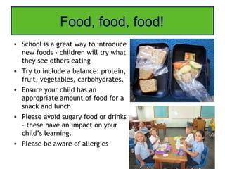 Food, food, food!
• School is a great way to introduce
  new foods - children will try what
  they see others eating
• Try to include a balance: protein,
  fruit, vegetables, carbohydrates.
• Ensure your child has an
  appropriate amount of food for a
  snack and lunch.
• Please avoid sugary food or drinks
  - these have an impact on your
  child’s learning.
• Please be aware of allergies
 