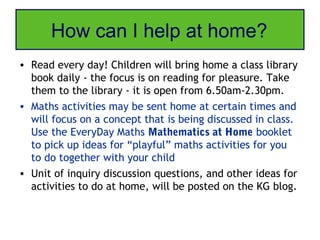 How can I help at home?
• Read every day! Children will bring home a class library
  book daily - the focus is on reading for pleasure. Take
  them to the library - it is open from 6.50am-2.30pm.
• Maths activities may be sent home at certain times and
  will focus on a concept that is being discussed in class.
  Use the EveryDay Maths Mathematics at Home booklet
  to pick up ideas for “playful” maths activities for you
  to do together with your child
• Unit of inquiry discussion questions, and other ideas for
  activities to do at home, will be posted on the KG blog.
 
