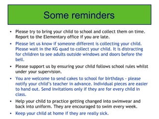 Some reminders
• Please try to bring your child to school and collect them on time.
  Report to the Elementary office if you are late.
• Please let us know if someone different is collecting your child.
  Please wait in the KG quad to collect your child. It is distracting
  for children to see adults outside windows and doors before the
  bell.
• Please support us by ensuring your child follows school rules whilst
  under your supervision.
• You are welcome to send cakes to school for birthdays - please
  notify your child’s teacher in advance. Individual pieces are easier
  to hand out. Send invitations only if they are for every child in
  class.
• Help your child to practice getting changed into swimwear and
  back into uniform. They are encouraged to swim every week.
• Keep your child at home if they are really sick.
 