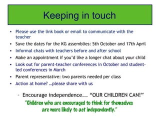 Keeping in touch
• Please use the link book or email to communicate with the
  teacher
• Save the dates for the KG assemblies: 5th October and 17th April
• Informal chats with teachers before and after school
• Make an appointment if you’d like a longer chat about your child
• Look out for parent-teacher conferences in October and student-
  led conferences in March
• Parent representative: two parents needed per class
• Action at home? …please share with us

   – Encourage independence... “OUR CHILDREN CAN!”
      “Children who are encouraged to think for themselves
               are more likely to act independently.”
 